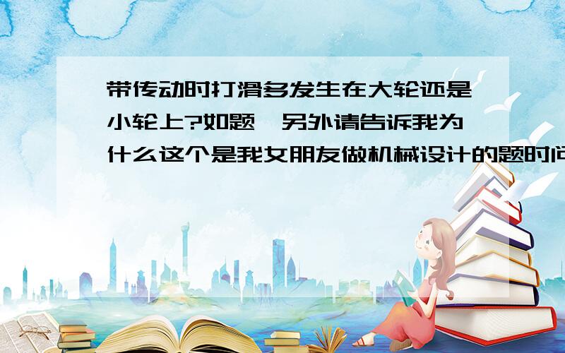 带传动时打滑多发生在大轮还是小轮上?如题,另外请告诉我为什么这个是我女朋友做机械设计的题时问我的应该是一大一小两个轮之间用带传动她问哪个容易打滑为什么