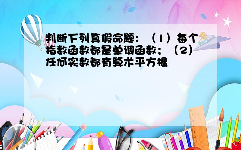 判断下列真假命题：（1）每个指数函数都是单调函数；（2）任何实数都有算术平方根