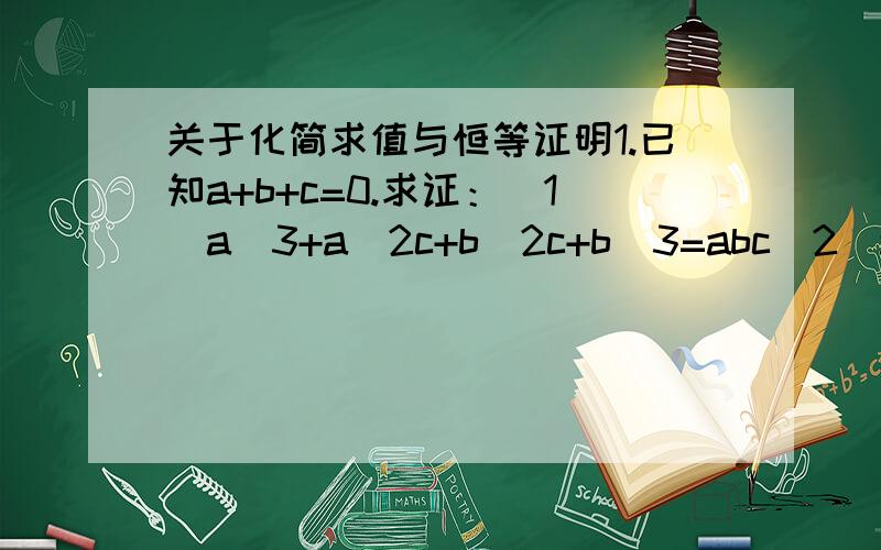 关于化简求值与恒等证明1.已知a+b+c=0.求证：（1）a^3+a^2c+b^2c+b^3=abc（2）a^4+b^4+c^4=2a^2b^2+2b^2c^2+2c^2a^22.已知a+b+c=0,求证：a^3+b^3+c^3=3abc3.已知：abc不等于0,ab+bc=2ac求证：(1/a)-(1/b)=(1/b)-(1/c).4.a+b小于0,