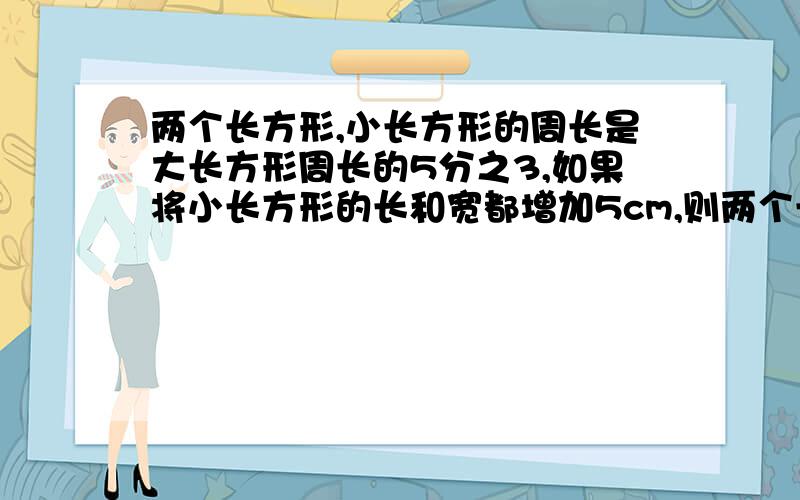 两个长方形,小长方形的周长是大长方形周长的5分之3,如果将小长方形的长和宽都增加5cm,则两个长方形的周长一样长,原来小长方形的周长是多少cm?我要完整的算式