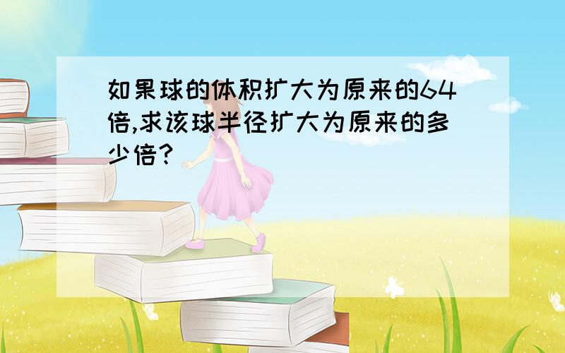 如果球的体积扩大为原来的64倍,求该球半径扩大为原来的多少倍?