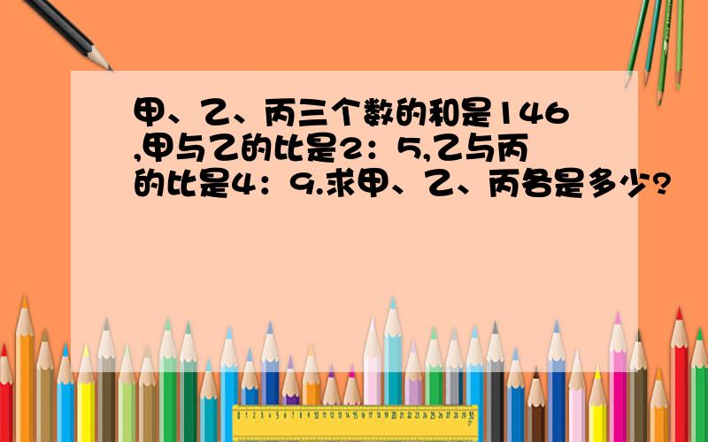 甲、乙、丙三个数的和是146,甲与乙的比是2：5,乙与丙的比是4：9.求甲、乙、丙各是多少?