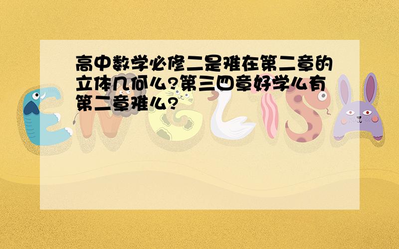 高中数学必修二是难在第二章的立体几何么?第三四章好学么有第二章难么?