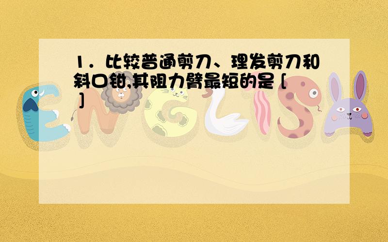 1．比较普通剪刀、理发剪刀和斜口钳,其阻力臂最短的是 [ ]