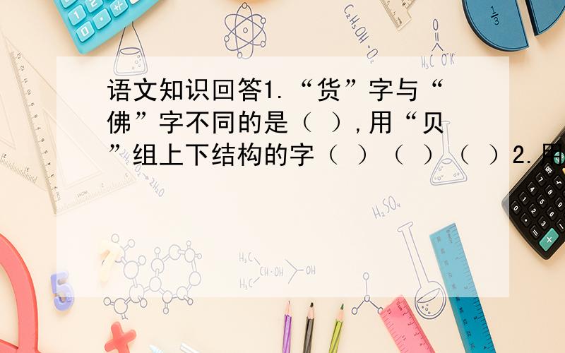 语文知识回答1.“货”字与“佛”字不同的是（ ）,用“贝”组上下结构的字（ ）（ ）（ ）2.用“德”字写几个成语（ ）（ ）（ ）