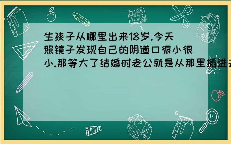 生孩子从哪里出来18岁.今天照镜子发现自己的阴道口很小很小.那等大了结婚时老公就是从那里插进去吗.那岂不是要痛死了.还有生孩子也是从那么小个孔里出来的么.那么大个娃娃.杂出来啊.