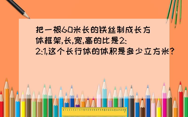 把一根60米长的铁丝制成长方体框架,长,宽,高的比是2:2:1,这个长行体的体积是多少立方米?