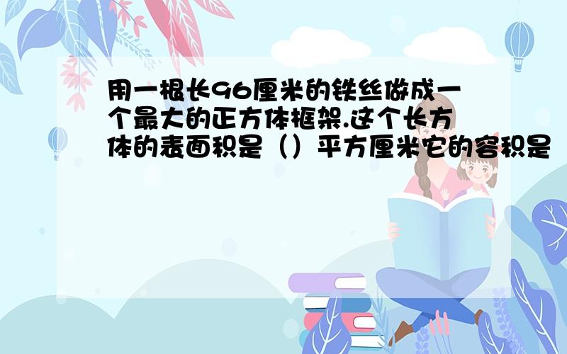 用一根长96厘米的铁丝做成一个最大的正方体框架.这个长方体的表面积是（）平方厘米它的容积是（）平方分米