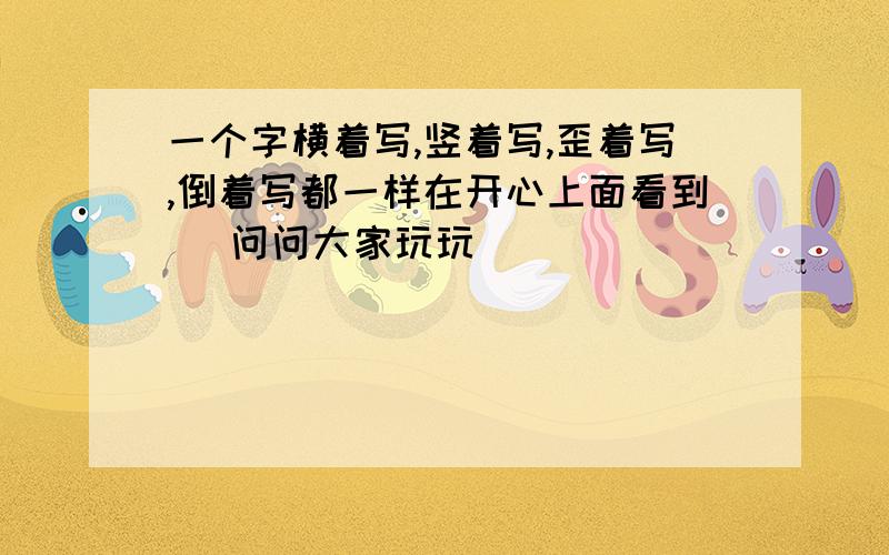 一个字横着写,竖着写,歪着写,倒着写都一样在开心上面看到旳 问问大家玩玩