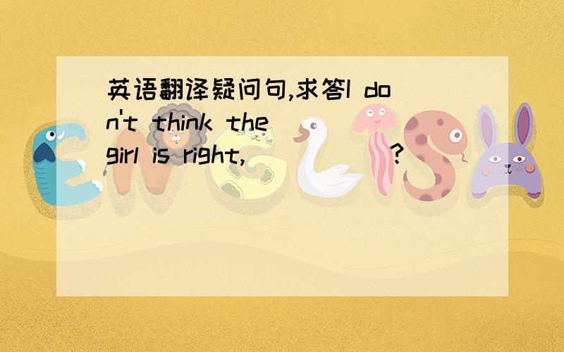 英语翻译疑问句,求答I don't think the girl is right, _____?    [     ]   A. do I B. is she C. isn't she D. does she    为什么选B?