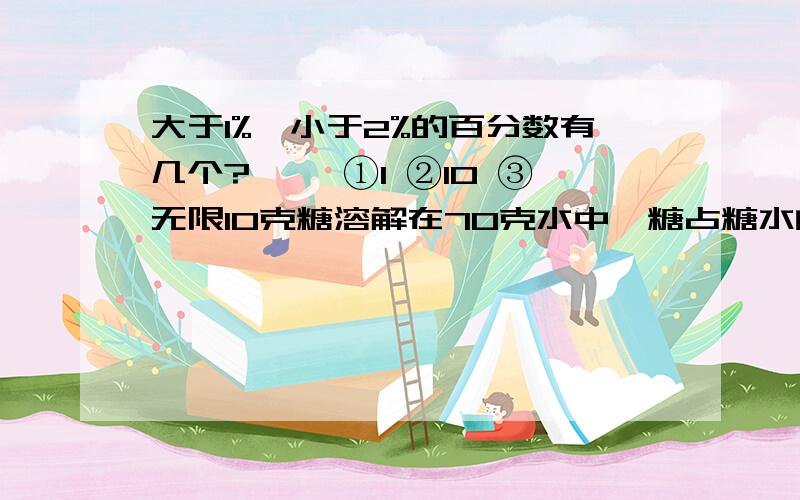 大于1%,小于2%的百分数有几个?【】 ①1 ②10 ③无限10克糖溶解在70克水中,糖占糖水的【】 ①14.3% ②12.5% ③700%某工厂3月实际节约开支10%,是指【】 ①实际开支比计划授10% ②实际开支是计划的10