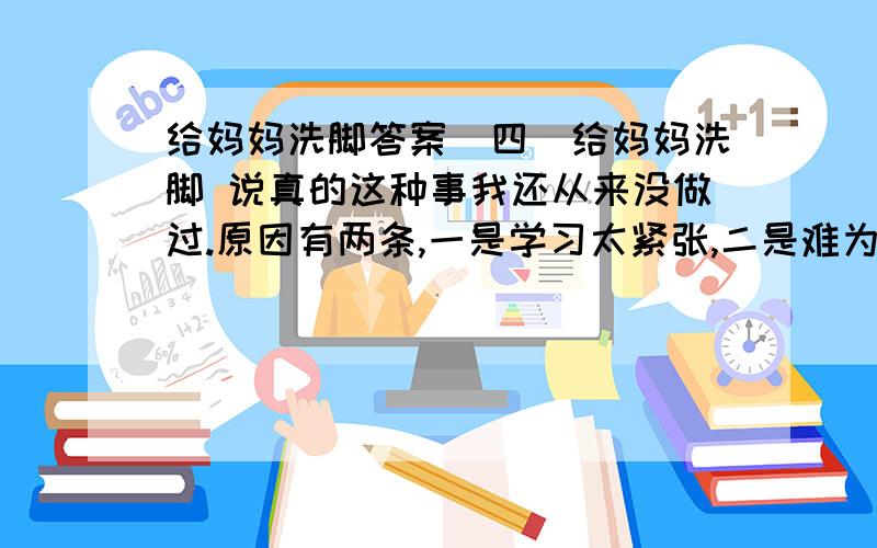 给妈妈洗脚答案（四）给妈妈洗脚 说真的这种事我还从来没做过.原因有两条,一是学习太紧张,二是难为情,也许后者一直是主要原因.端来热水,准备好毛巾,准备就绪,但我却迟迟没能叫妈妈坐