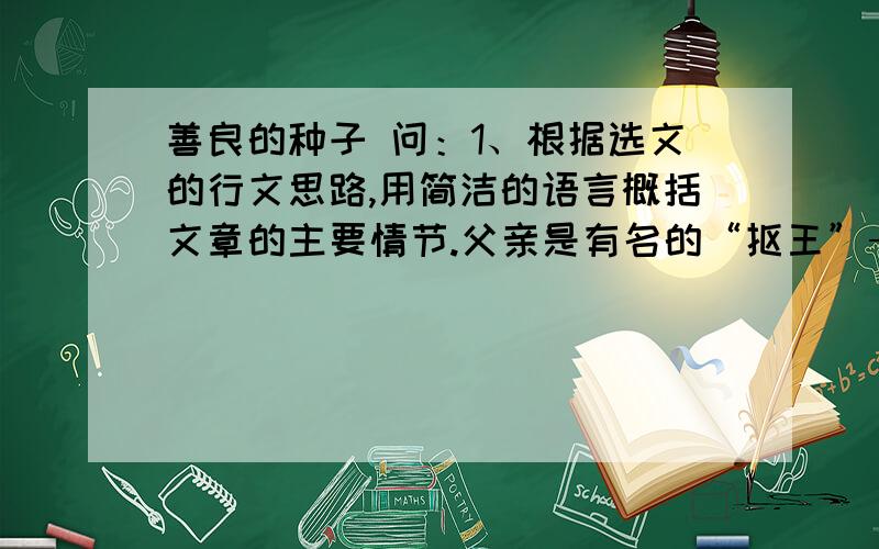 善良的种子 问：1、根据选文的行文思路,用简洁的语言概括文章的主要情节.父亲是有名的“抠王”→（ ）→“女人”的种子被偷→（ ）→（ ）2、选文第2段写父亲有名的“抠王”,目的是什