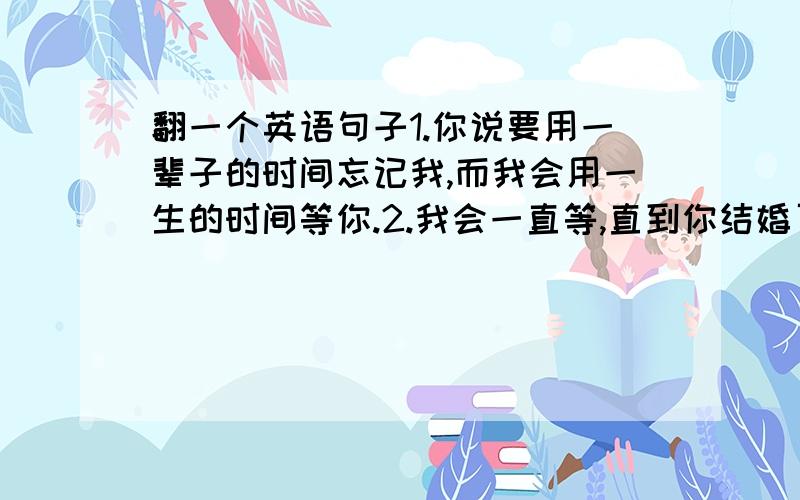 翻一个英语句子1.你说要用一辈子的时间忘记我,而我会用一生的时间等你.2.我会一直等,直到你结婚了,而新娘不是我.（用英语翻译一下这两个句子,人性化一点,）额...这个，谁来告诉我那个