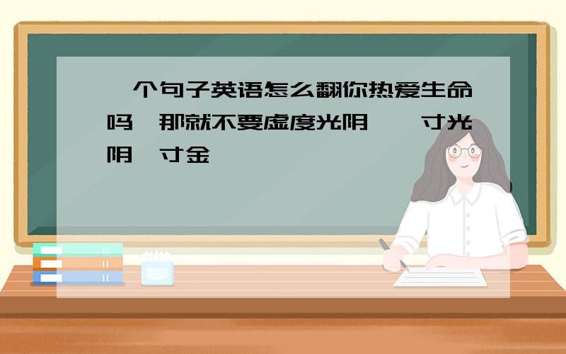 一个句子英语怎么翻你热爱生命吗,那就不要虚度光阴,一寸光阴一寸金