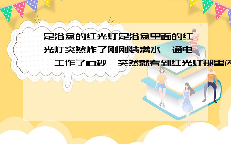 足浴盆的红光灯足浴盆里面的红光灯突然炸了刚刚装满水,通电,工作了10秒,突然就看到红光灯那里闪了一下,还有炸的声音.然后家里的所有插座都断电了,弄好电后重新打开足浴盆 发现那个红