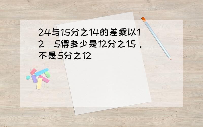 24与15分之14的差乘以12|5得多少是12分之15，不是5分之12