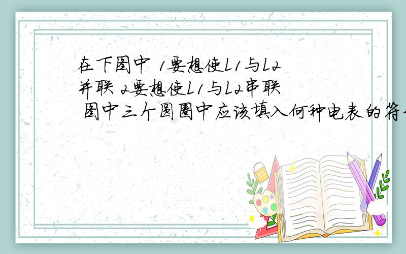 在下图中 1要想使L1与L2并联 2要想使L1与L2串联 图中三个圆圈中应该填入何种电表的符号?并在下图中1要想使L1与L2并联2要想使L1与L2串联图中三个圆圈中应该填入何种电表的符号?并说明电路