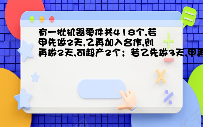 有一批机器零件共418个,若甲先做2天,乙再加入合作,则再做2天,可超产2个；若乙先做3天,甲再加入合作,则再做2天,还有8个未完成,问甲、乙两人每天各做多少个?可以设2元一次方