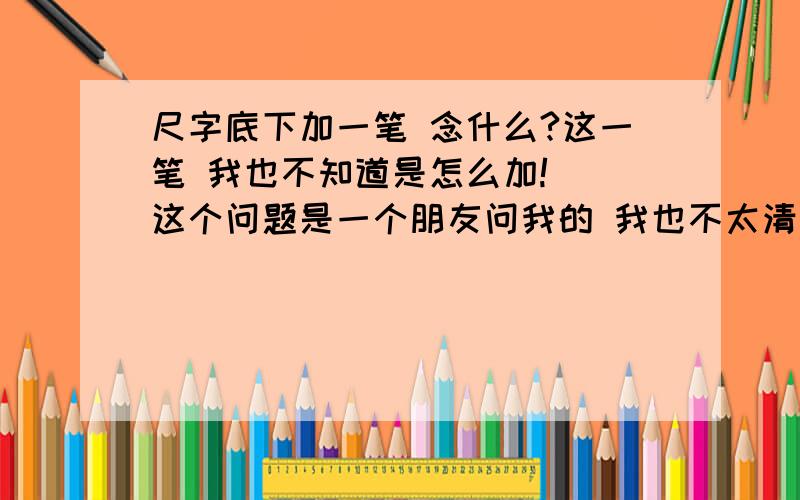 尺字底下加一笔 念什么?这一笔 我也不知道是怎么加!  这个问题是一个朋友问我的 我也不太清楚反正只要````在下面加一笔念字就行>>>