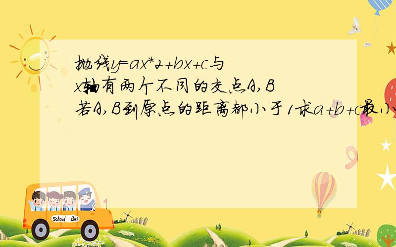 抛线y=ax*2+bx+c与x轴有两个不同的交点A,B 若A,B到原点的距离都小于1求a+b+c最小值【abc都是整数……】突然发现一个问题，如果a,c都大于0，那么整个函数图象都在x轴上方……哪来的交点啊，是