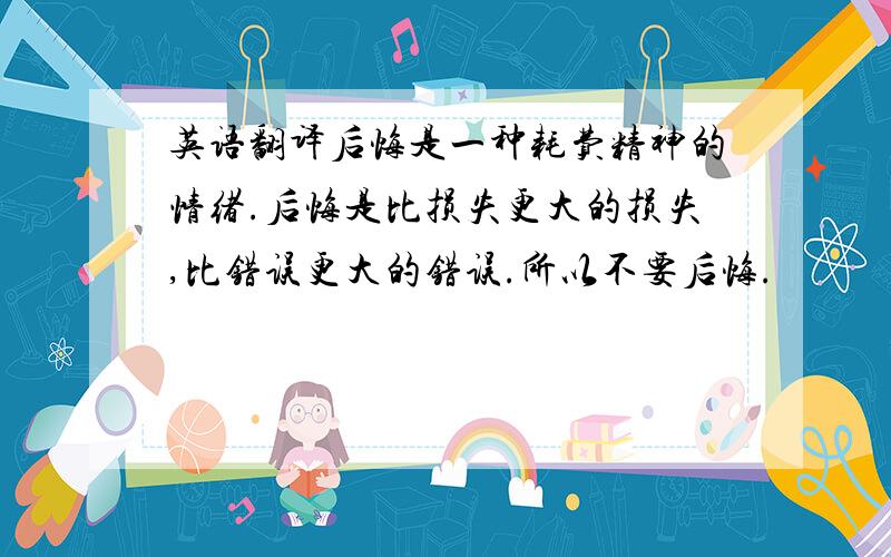 英语翻译后悔是一种耗费精神的情绪.后悔是比损失更大的损失,比错误更大的错误.所以不要后悔.