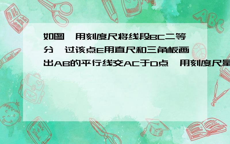 如图,用刻度尺将线段BC二等分,过该点E用直尺和三角板画出AB的平行线交AC于D点,用刻度尺量出AD,CD的长度,并比较大小,量出DE,AB的长度后并做比较,你能得出什么结论?