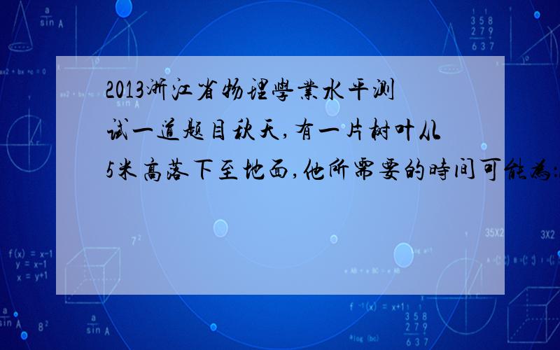 2013浙江省物理学业水平测试一道题目秋天,有一片树叶从5米高落下至地面,他所需要的时间可能为：A.0.3S B.0.5S C.1s D.3s没有其他附加条件