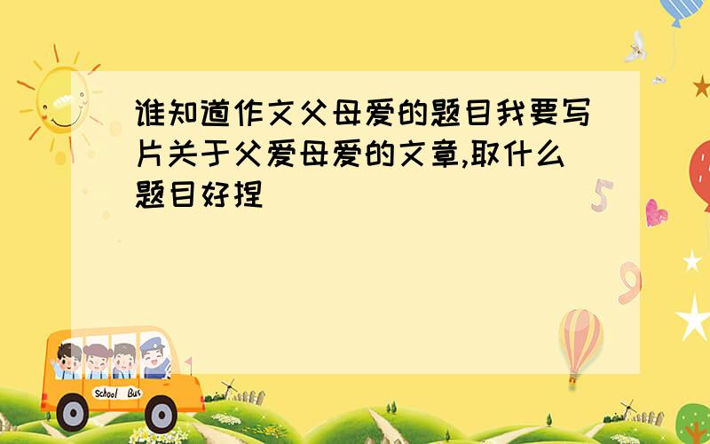 谁知道作文父母爱的题目我要写片关于父爱母爱的文章,取什么题目好捏