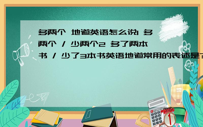 多两个 地道英语怎么说1 多两个 / 少两个2 多了两本书 / 少了3本书英语地道常用的表述是?3 我比你多3本书她比我少了4本书这两个也写下，注意，句型的准确性。I have three more books than youshe ha