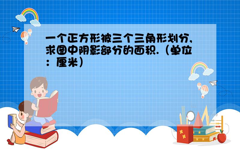 一个正方形被三个三角形划分,求图中阴影部分的面积.（单位：厘米）