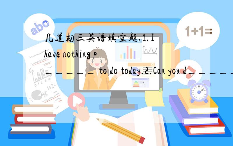 几道初三英语填空题,1.I have nothing p_____ to do today.2.Can you d_____ the man to me I want to know something about him.3.She t_____ the soup to see if it was too salty.4.A good friend will s_____ your troubles as well as your joys.