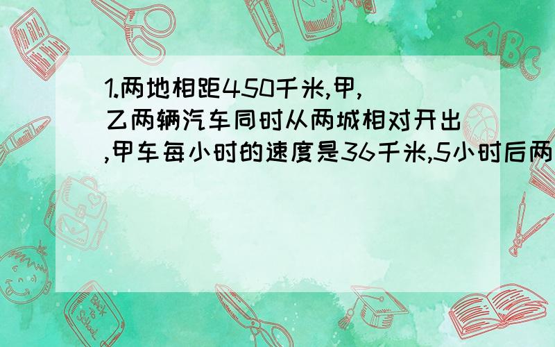 1.两地相距450千米,甲,乙两辆汽车同时从两城相对开出,甲车每小时的速度是36千米,5小时后两车相遇,乙车每小时的速度是多少?2.两列火车从相距530千米的两地相对开出,甲车每小时行52千米,甲