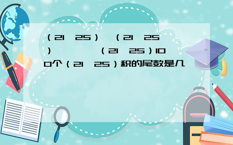 （21*25）*（21*25）*……*（21*25）100个（21*25）积的尾数是几