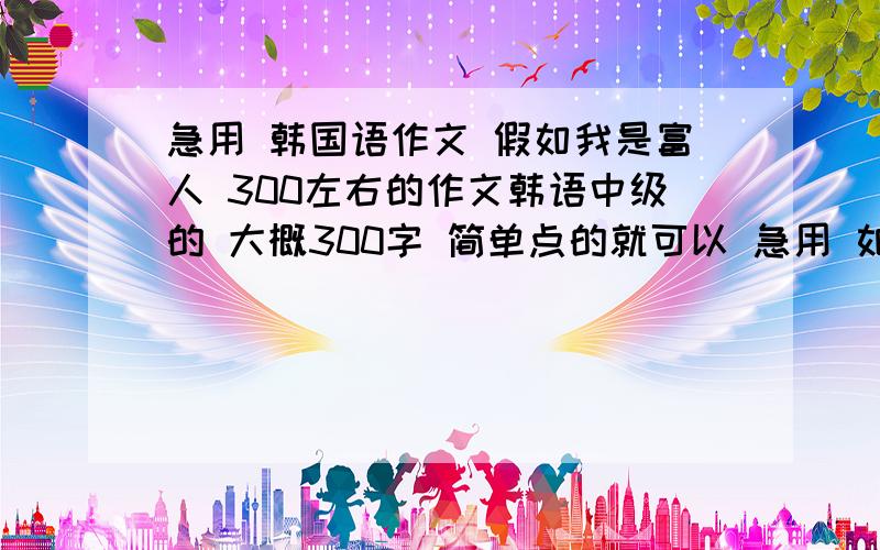 急用 韩国语作文 假如我是富人 300左右的作文韩语中级的 大概300字 简单点的就可以 急用 如果我是富人 我会做很多事 首先要帮助需要帮助的人 比如因为贫困上不了学的孩子们 因为贫穷并