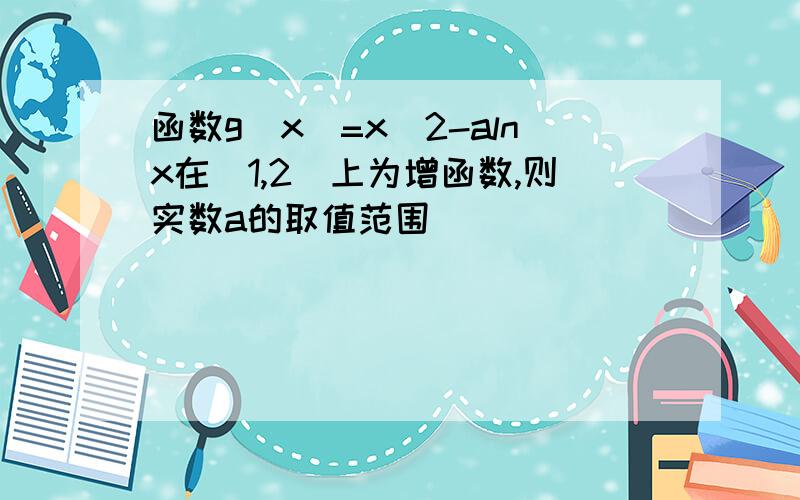 函数g(x)=x^2-alnx在(1,2)上为增函数,则实数a的取值范围