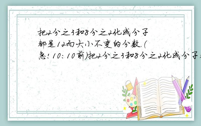 把2分之3和8分之2化成分子都是12而大小不变的分数.（急!10：10前）把2分之3和8分之2化成分子都是12而大小不变的分数.（急!10：10前）