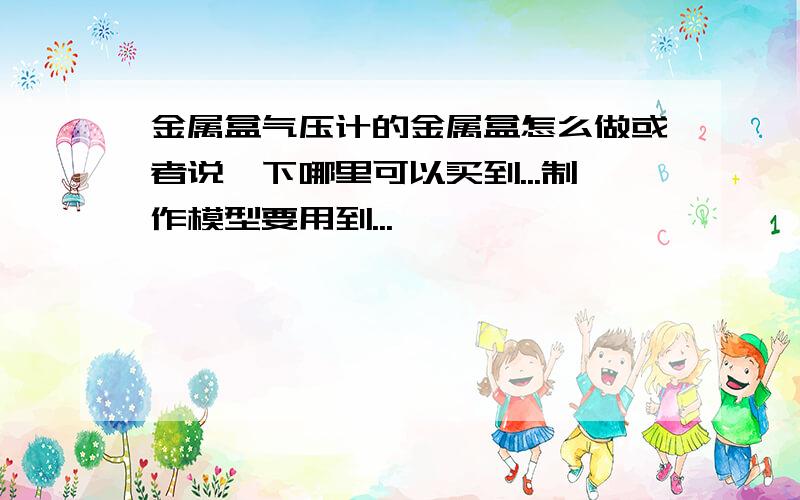 金属盒气压计的金属盒怎么做或者说一下哪里可以买到...制作模型要用到...