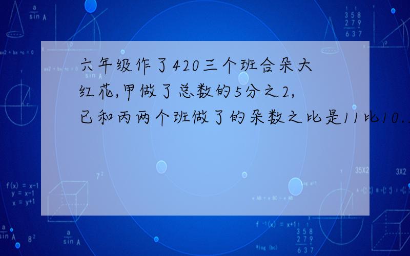 六年级作了420三个班合朵大红花,甲做了总数的5分之2,已和丙两个班做了的朵数之比是11比10.三个班做了多少