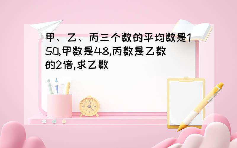 甲、乙、丙三个数的平均数是150,甲数是48,丙数是乙数的2倍,求乙数