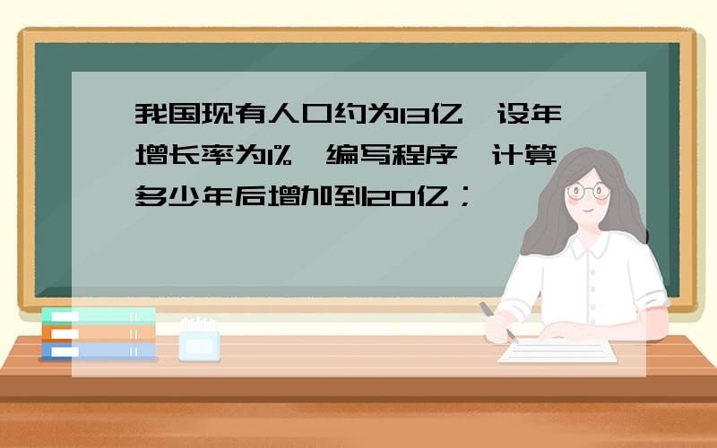 我国现有人口约为13亿,设年增长率为1%,编写程序,计算多少年后增加到20亿；