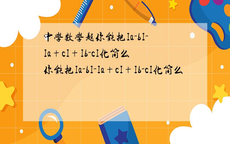 中学数学题你能把Ia-bI-Ia+cI+Ib-cI化简么你能把Ia-bI-Ia+cI+Ib-cI化简么