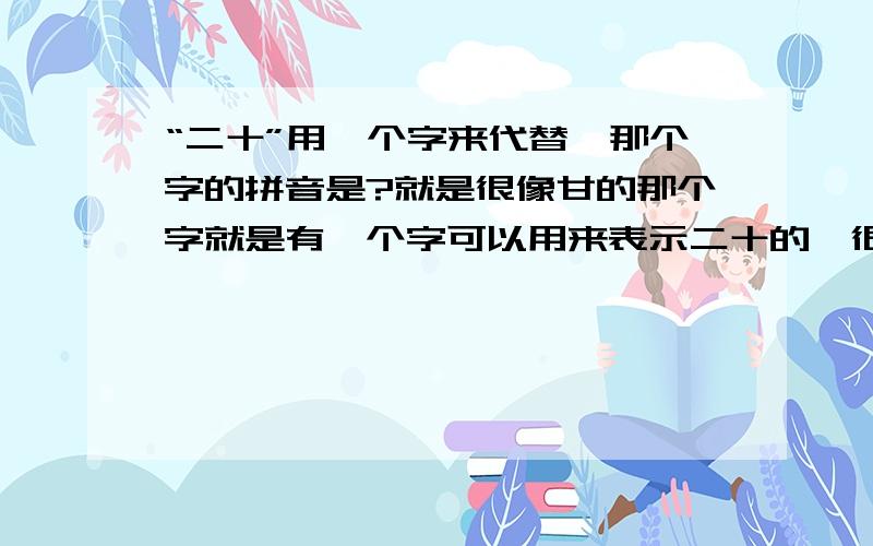 “二十”用一个字来代替,那个字的拼音是?就是很像甘的那个字就是有一个字可以用来表示二十的,很像“甘”字,不过不要中间那一横而已