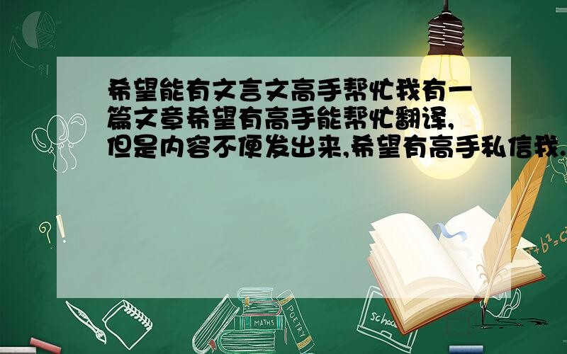 希望能有文言文高手帮忙我有一篇文章希望有高手能帮忙翻译,但是内容不便发出来,希望有高手私信我.因为这是我写书的时候需要用到的，希望大家能帮我！