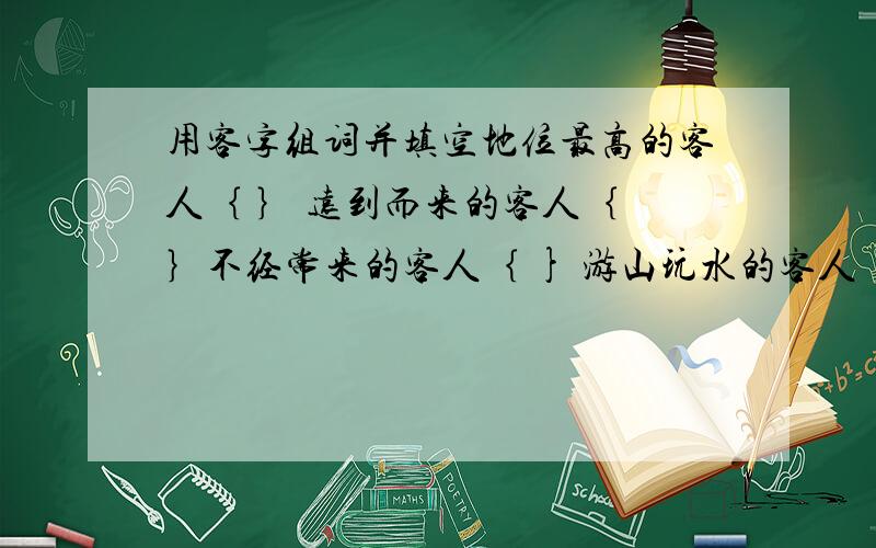 用客字组词并填空地位最高的客人｛ ｝ 远到而来的客人｛ ｝不经常来的客人｛ } 游山玩水的客人｛ ｝购买东西的客人｛ } 去寺院烧香的人｛ ｝｛词语成语都行｝