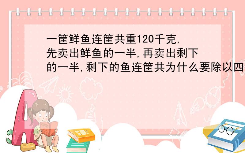 一筐鲜鱼连筐共重120千克,先卖出鲜鱼的一半,再卖出剩下的一半,剩下的鱼连筐共为什么要除以四分之三