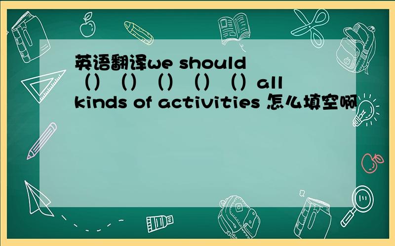 英语翻译we should （）（）（）（）（）all kinds of activities 怎么填空啊