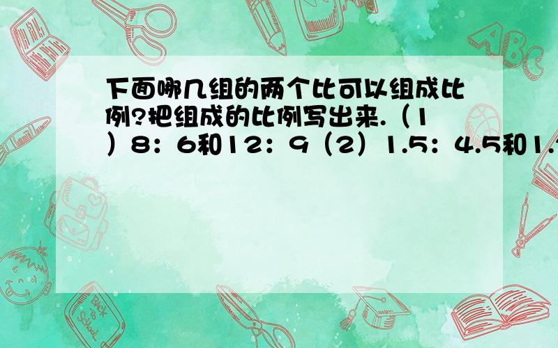 下面哪几组的两个比可以组成比例?把组成的比例写出来.（1）8：6和12：9（2）1.5：4.5和1.2：3.6（3）二分之一：三分之一和2：3（4）四分之一：六分之一和八分之一：十二分之一因为是上学期