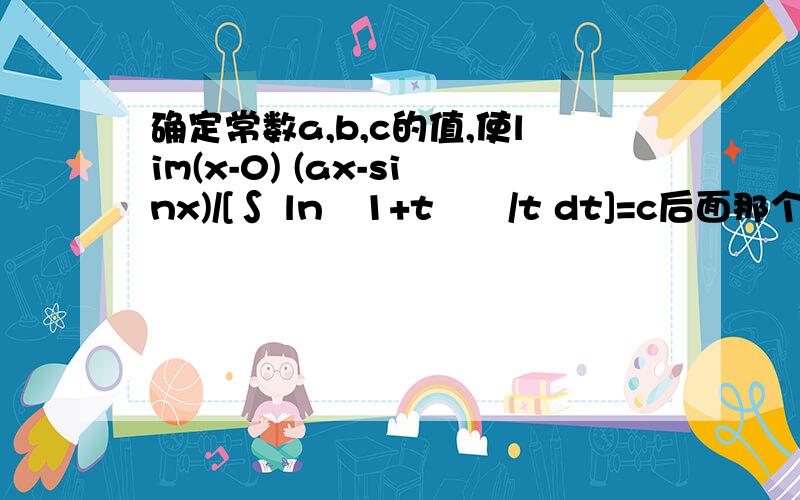 确定常数a,b,c的值,使lim(x-0) (ax-sinx)/[∫ ln﹙1+t³﹚/t dt]=c后面那个积分的下界是x，上界是b