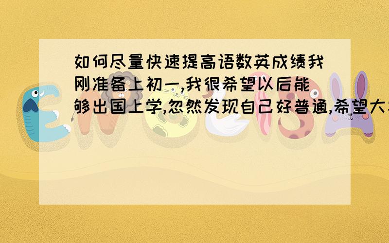 如何尽量快速提高语数英成绩我刚准备上初一,我很希望以后能够出国上学,忽然发现自己好普通,希望大家能解决我的困扰,（我的数学相对于其他两科比较差）我的成绩还可以